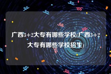 广西3+2大专有哪些学校(广西3+2大专有哪些学校招生)