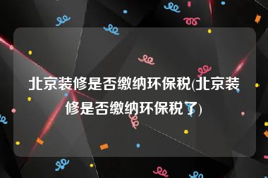 北京装修是否缴纳环保税(北京装修是否缴纳环保税了)