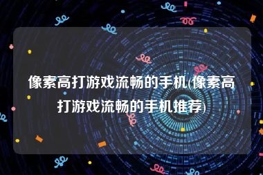 像素高打游戏流畅的手机(像素高打游戏流畅的手机推荐)