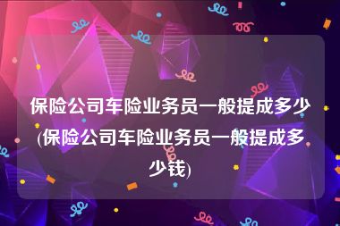 保险公司车险业务员一般提成多少(保险公司车险业务员一般提成多少钱)