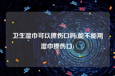 卫生湿巾可以擦伤口吗(能不能用湿巾擦伤口)