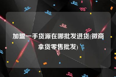 加盟一手货源在哪批发进货(微商拿货零售批发)