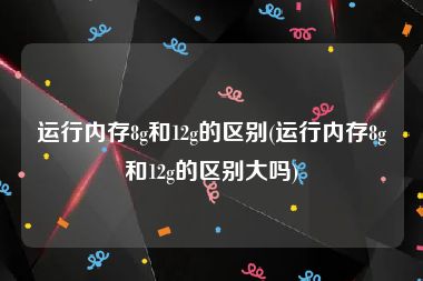 运行内存8g和12g的区别(运行内存8g和12g的区别大吗)