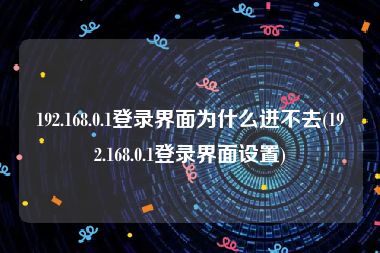 192.168.0.1登录界面为什么进不去(192.168.0.1登录界面设置)