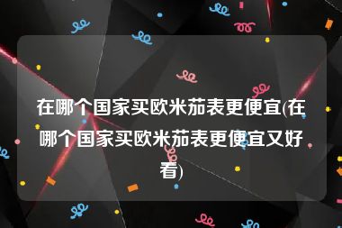 在哪个国家买欧米茄表更便宜(在哪个国家买欧米茄表更便宜又好看)