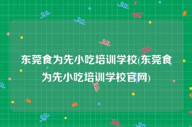 东莞食为先小吃培训学校(东莞食为先小吃培训学校官网)