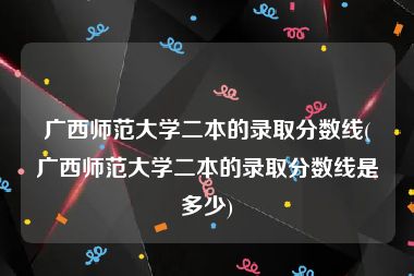 广西师范大学二本的录取分数线(广西师范大学二本的录取分数线是多少)