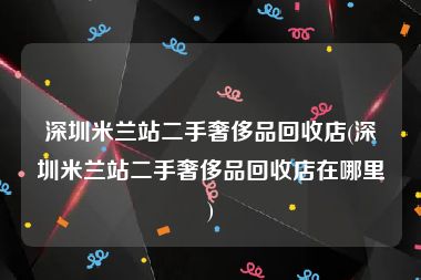 深圳米兰站二手奢侈品回收店(深圳米兰站二手奢侈品回收店在哪里)