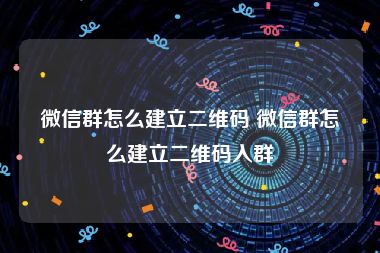 微信群怎么建立二维码 微信群怎么建立二维码入群