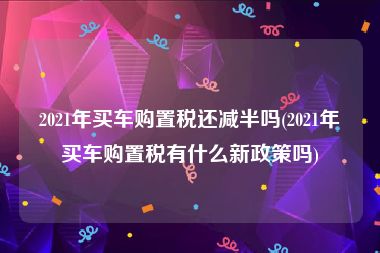 2021年买车购置税还减半吗(2021年买车购置税有什么新政策吗)