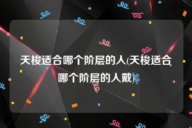 天梭适合哪个阶层的人(天梭适合哪个阶层的人戴)