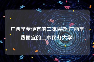 广西学费便宜的二本民办(广西学费便宜的二本民办大学)