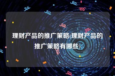 理财产品的推广策略(理财产品的推广策略有哪些)