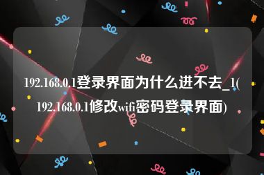 192.168.0.1登录界面为什么进不去_1(192.168.0.1修改wifi密码登录界面)