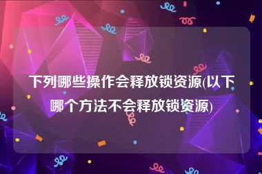 下列哪些操作会释放锁资源(以下哪个方法不会释放锁资源)