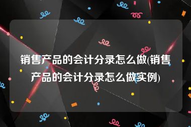 销售产品的会计分录怎么做(销售产品的会计分录怎么做实例)