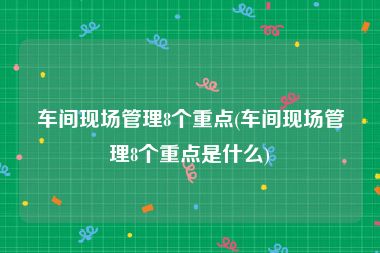 车间现场管理8个重点(车间现场管理8个重点是什么)