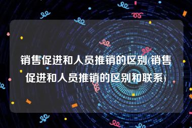 销售促进和人员推销的区别(销售促进和人员推销的区别和联系)