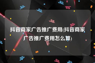 抖音商家广告推广费用(抖音商家广告推广费用怎么算)