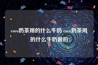 coco奶茶用的什么牛奶 coco奶茶用的什么牛奶做的