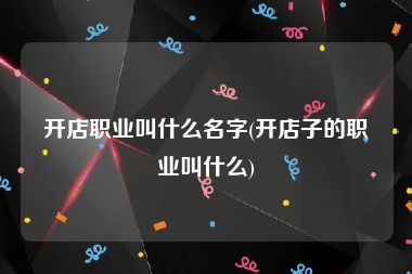 开店职业叫什么名字(开店子的职业叫什么)