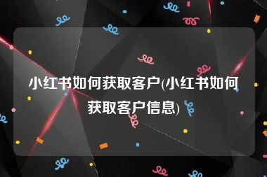 小红书如何获取客户(小红书如何获取客户信息)