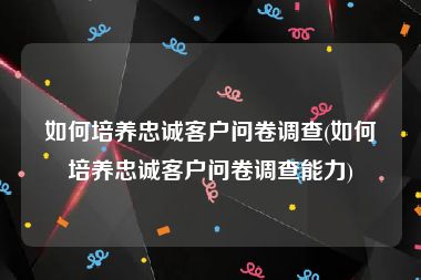 如何培养忠诚客户问卷调查(如何培养忠诚客户问卷调查能力)