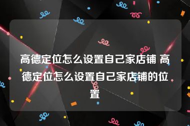 高德定位怎么设置自己家店铺 高德定位怎么设置自己家店铺的位置