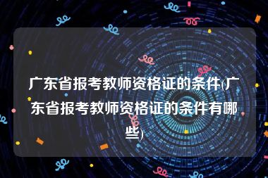 广东省报考教师资格证的条件(广东省报考教师资格证的条件有哪些)