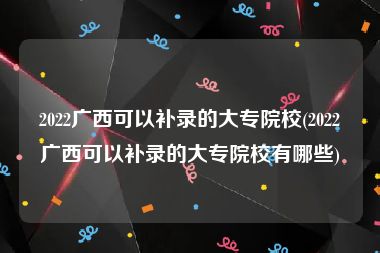 2022广西可以补录的大专院校(2022广西可以补录的大专院校有哪些)