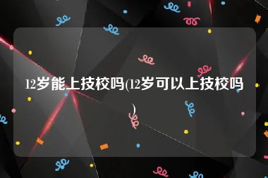 12岁能上技校吗(12岁可以上技校吗)