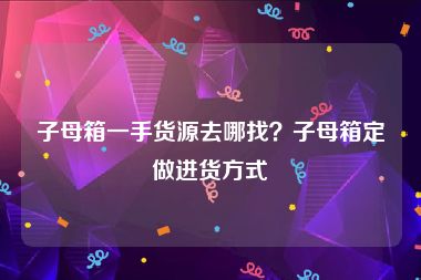 子母箱一手货源去哪找？子母箱定做进货方式