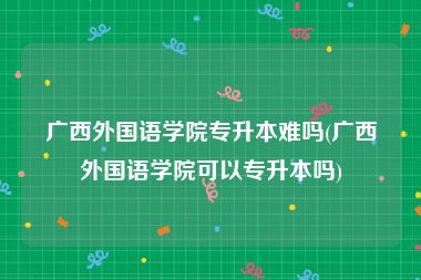 广西外国语学院专升本难吗(广西外国语学院可以专升本吗)