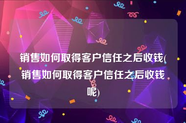 销售如何取得客户信任之后收钱(销售如何取得客户信任之后收钱呢)