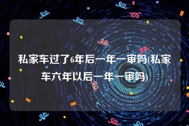 私家车过了6年后一年一审吗(私家车六年以后一年一审吗)