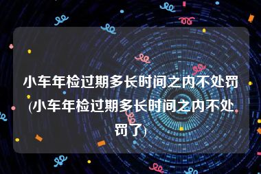 小车年检过期多长时间之内不处罚(小车年检过期多长时间之内不处罚了)