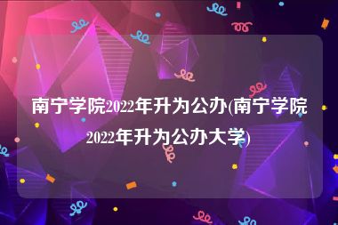 南宁学院2022年升为公办(南宁学院2022年升为公办大学)