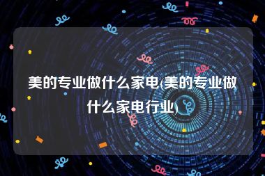 美的专业做什么家电(美的专业做什么家电行业)