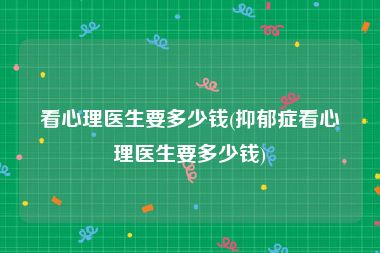 看心理医生要多少钱(抑郁症看心理医生要多少钱)