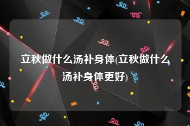 立秋做什么汤补身体(立秋做什么汤补身体更好)