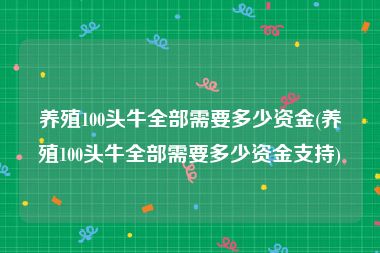 养殖100头牛全部需要多少资金(养殖100头牛全部需要多少资金支持)