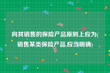 向其销售的保险产品原则上应为(销售某类保险产品,应当明确)