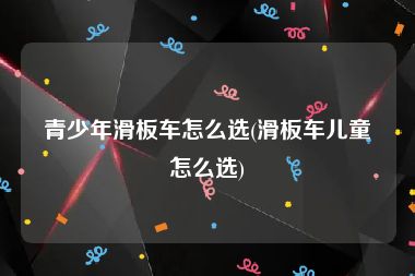 青少年滑板车怎么选(滑板车儿童怎么选)