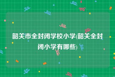 韶关市全封闭学校小学(韶关全封闭小学有哪些)