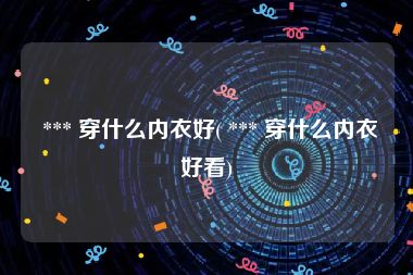  *** 穿什么内衣好( *** 穿什么内衣好看)