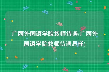 广西外国语学院教师待遇(广西外国语学院教师待遇怎样)