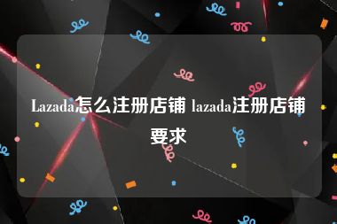 Lazada怎么注册店铺 lazada注册店铺要求