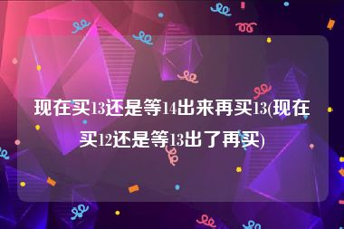 现在买13还是等14出来再买13(现在买12还是等13出了再买)