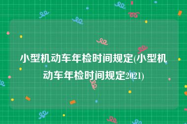 小型机动车年检时间规定(小型机动车年检时间规定2021)