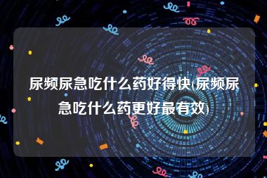 尿频尿急吃什么药好得快(尿频尿急吃什么药更好最有效)